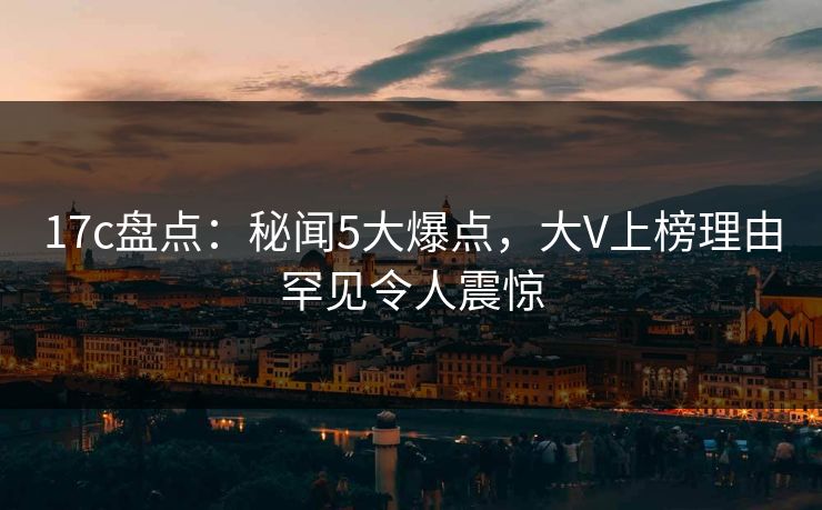 17c盘点：秘闻5大爆点，大V上榜理由罕见令人震惊