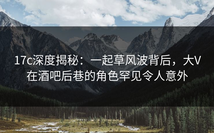 17c深度揭秘：一起草风波背后，大V在酒吧后巷的角色罕见令人意外
