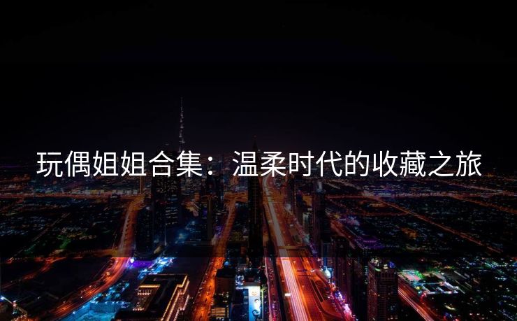玩偶姐姐合集：温柔时代的收藏之旅