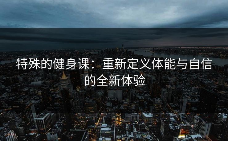 特殊的健身课：重新定义体能与自信的全新体验